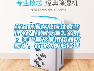 常见问题药品防潮存放应注意些什么？药品受潮怎么办？实验室及家用药品防潮术，药研人的必修课