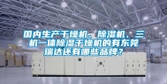 国内生产干燥机、除湿机、三机一体除湿干燥机的有东莞瑞达还有哪些品牌？