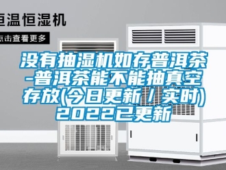 企业新闻没有抽湿机如存普洱茶-普洱茶能不能抽真空存放(今日更新／实时)2022已更新