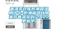 普洱茶仓库防潮吸湿用什么-防潮箱可以用来存普洱茶吗(2022更新中)